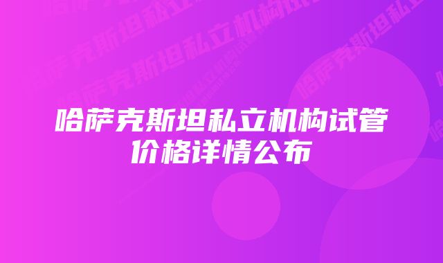 哈萨克斯坦私立机构试管价格详情公布