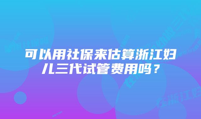 可以用社保来估算浙江妇儿三代试管费用吗？