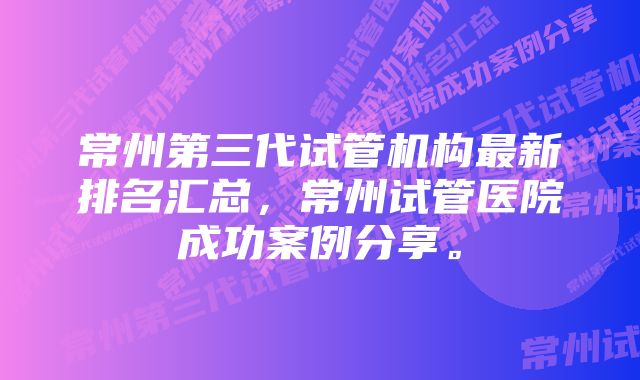 常州第三代试管机构最新排名汇总，常州试管医院成功案例分享。