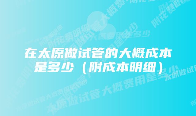 在太原做试管的大概成本是多少（附成本明细）