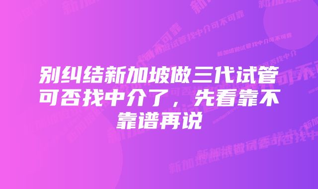 别纠结新加坡做三代试管可否找中介了，先看靠不靠谱再说