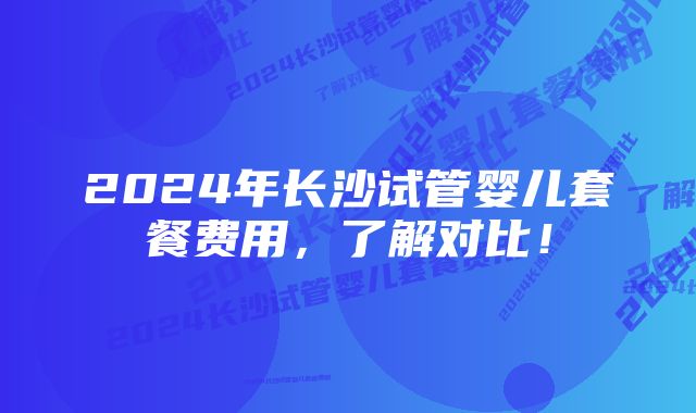 2024年长沙试管婴儿套餐费用，了解对比！