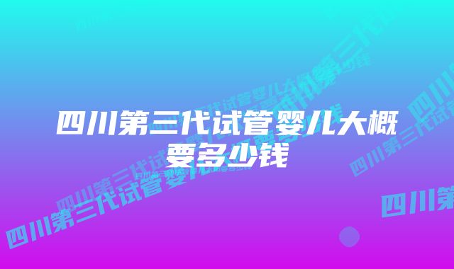 四川第三代试管婴儿大概要多少钱