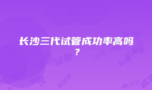 长沙三代试管成功率高吗？