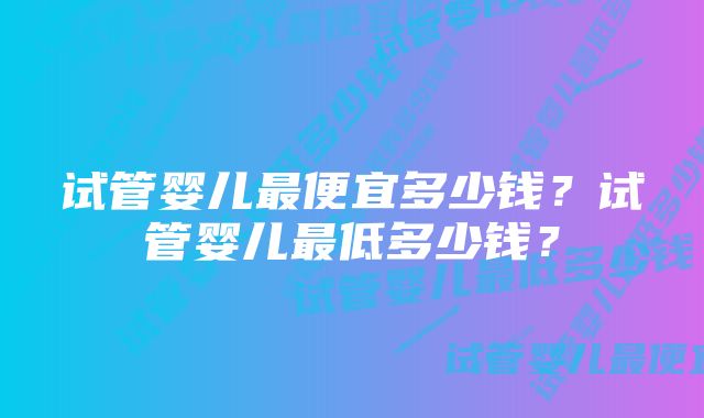 试管婴儿最便宜多少钱？试管婴儿最低多少钱？