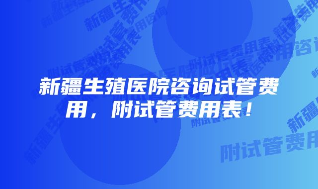 新疆生殖医院咨询试管费用，附试管费用表！