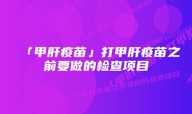 「甲肝疫苗」打甲肝疫苗之前要做的检查项目