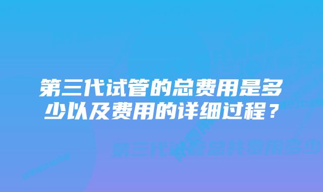 第三代试管的总费用是多少以及费用的详细过程？