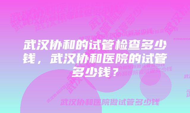 武汉协和的试管检查多少钱，武汉协和医院的试管多少钱？