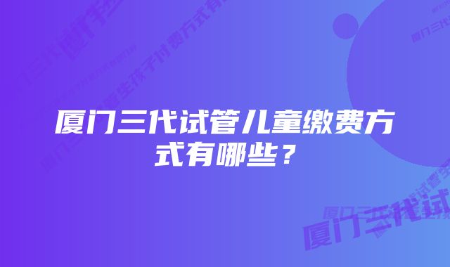 厦门三代试管儿童缴费方式有哪些？