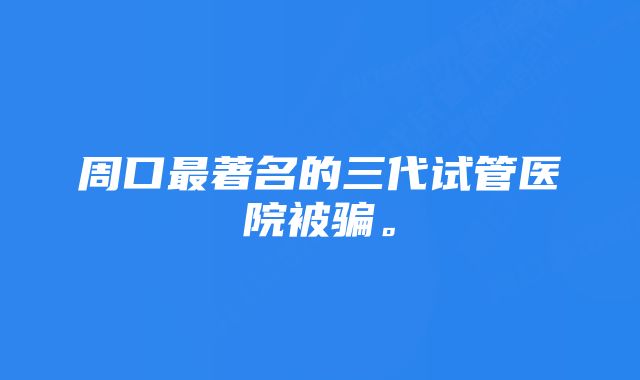 周口最著名的三代试管医院被骗。