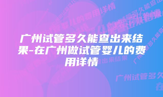 广州试管多久能查出来结果-在广州做试管婴儿的费用详情