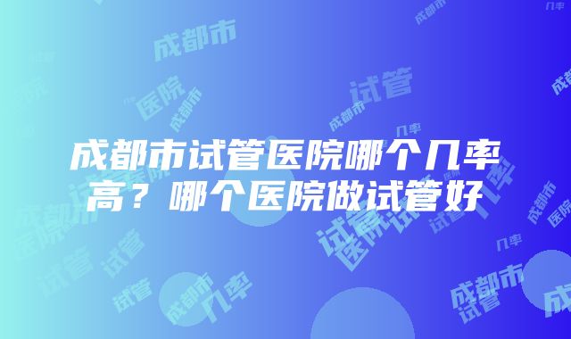 成都市试管医院哪个几率高？哪个医院做试管好