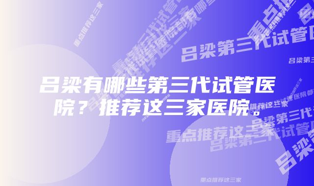 吕梁有哪些第三代试管医院？推荐这三家医院。