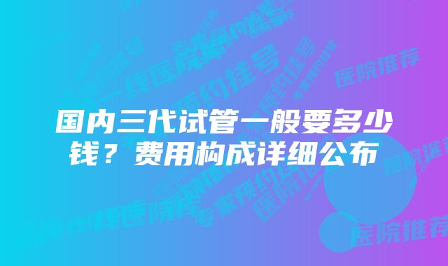 国内三代试管一般要多少钱？费用构成详细公布