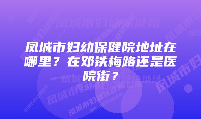 凤城市妇幼保健院地址在哪里？在邓铁梅路还是医院街？