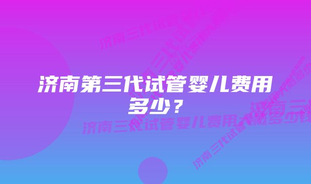 济南第三代试管婴儿费用多少？