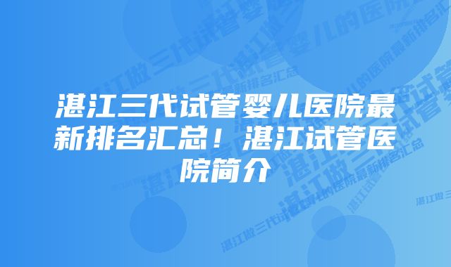 湛江三代试管婴儿医院最新排名汇总！湛江试管医院简介