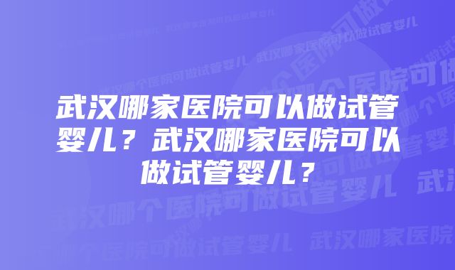 武汉哪家医院可以做试管婴儿？武汉哪家医院可以做试管婴儿？