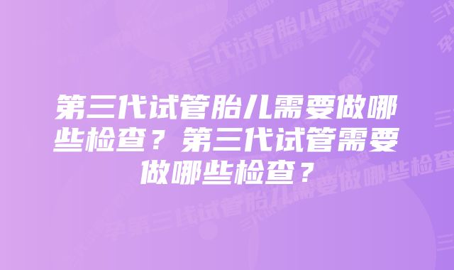 第三代试管胎儿需要做哪些检查？第三代试管需要做哪些检查？