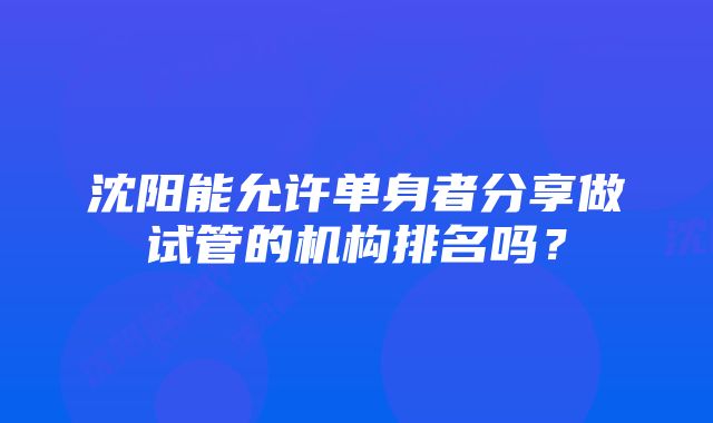 沈阳能允许单身者分享做试管的机构排名吗？