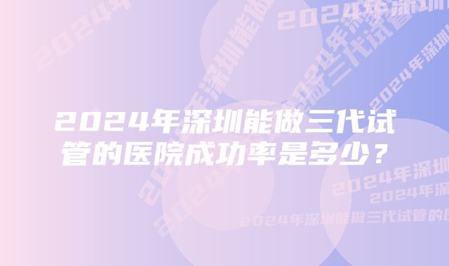 2024年深圳能做三代试管的医院成功率是多少？