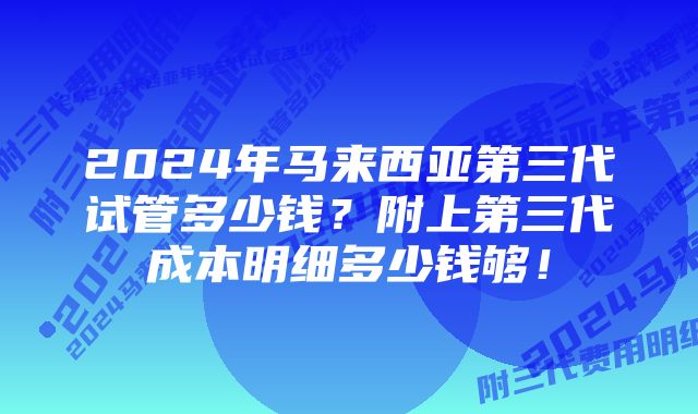 2024年马来西亚第三代试管多少钱？附上第三代成本明细多少钱够！