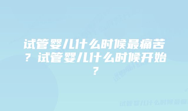 试管婴儿什么时候最痛苦？试管婴儿什么时候开始？