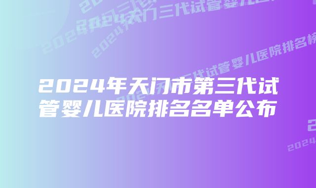 2024年天门市第三代试管婴儿医院排名名单公布