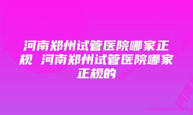 河南郑州试管医院哪家正规 河南郑州试管医院哪家正规的