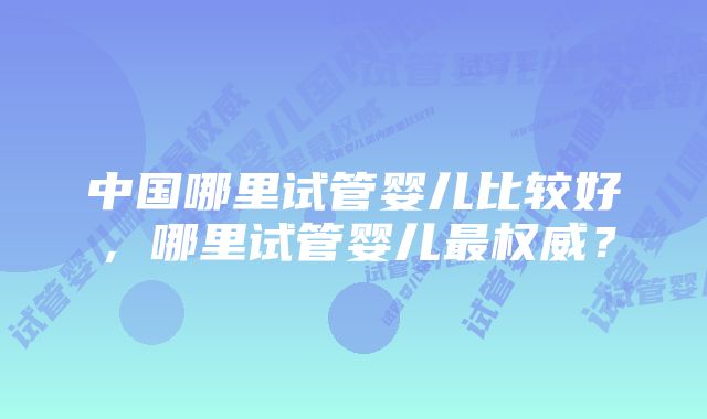 中国哪里试管婴儿比较好，哪里试管婴儿最权威？