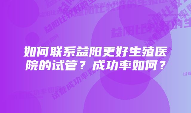 如何联系益阳更好生殖医院的试管？成功率如何？