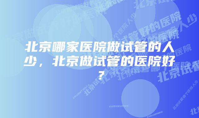 北京哪家医院做试管的人少，北京做试管的医院好？