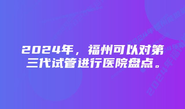 2024年，福州可以对第三代试管进行医院盘点。