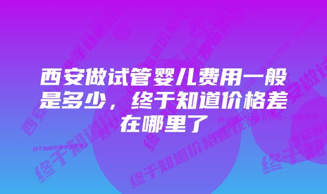 西安做试管婴儿费用一般是多少，终于知道价格差在哪里了