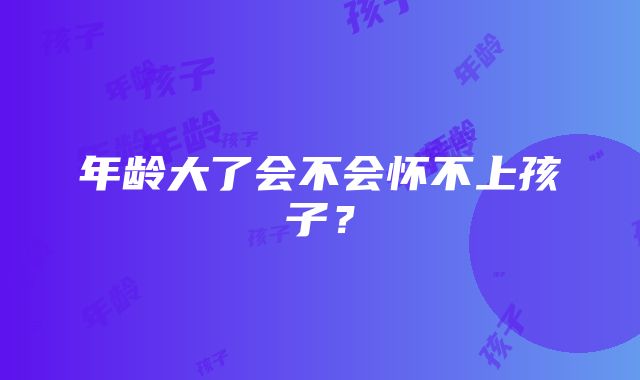 年龄大了会不会怀不上孩子？