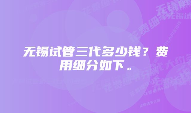 无锡试管三代多少钱？费用细分如下。