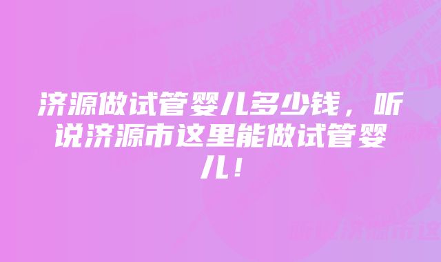 济源做试管婴儿多少钱，听说济源市这里能做试管婴儿！