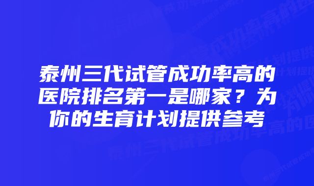 泰州三代试管成功率高的医院排名第一是哪家？为你的生育计划提供参考