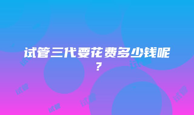 试管三代要花费多少钱呢？