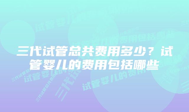 三代试管总共费用多少？试管婴儿的费用包括哪些