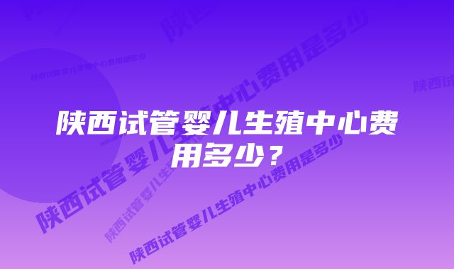 陕西试管婴儿生殖中心费用多少？