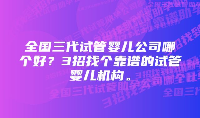 全国三代试管婴儿公司哪个好？3招找个靠谱的试管婴儿机构。