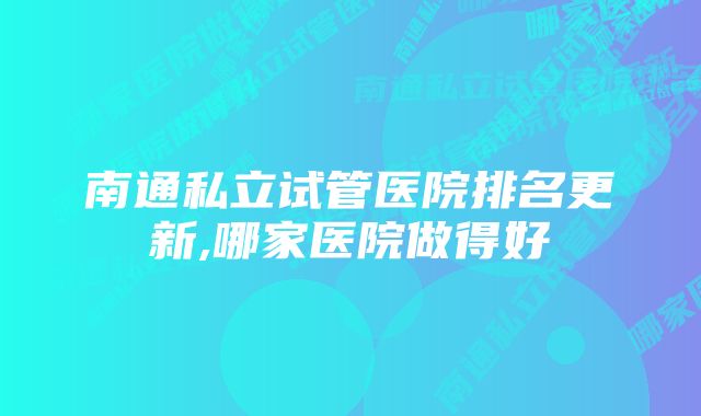 南通私立试管医院排名更新,哪家医院做得好