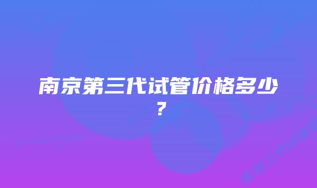 南京第三代试管价格多少？