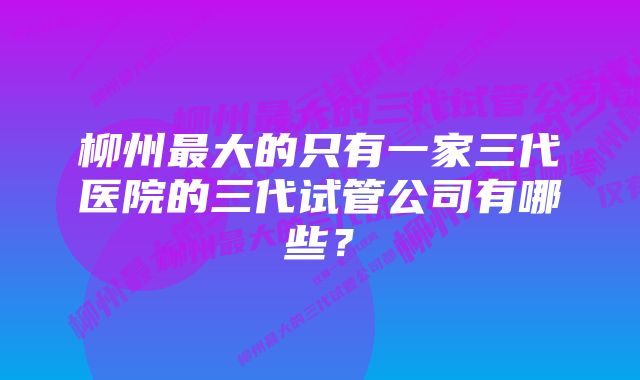 柳州最大的只有一家三代医院的三代试管公司有哪些？