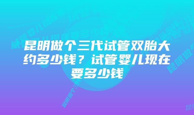 昆明做个三代试管双胎大约多少钱？试管婴儿现在要多少钱