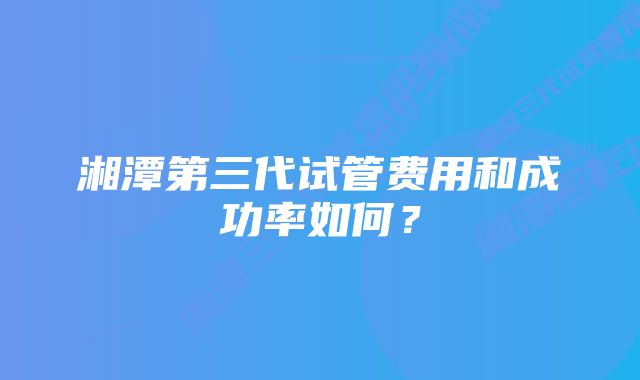 湘潭第三代试管费用和成功率如何？