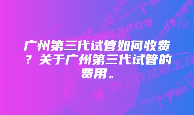 广州第三代试管如何收费？关于广州第三代试管的费用。