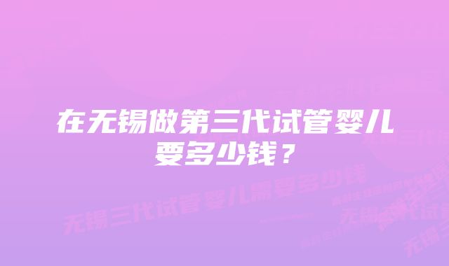 在无锡做第三代试管婴儿要多少钱？